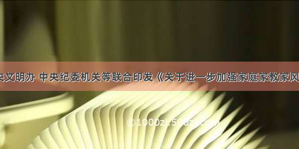 中宣部 中央文明办 中央纪委机关等联合印发《关于进一步加强家庭家教家风建设的实施