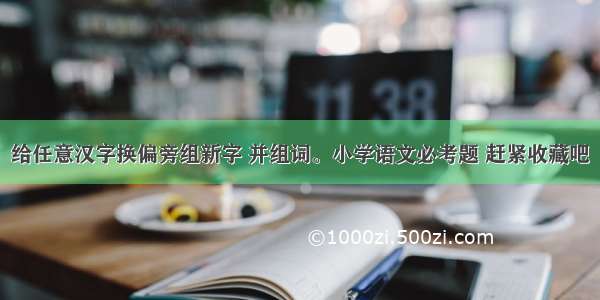 给任意汉字换偏旁组新字 并组词。小学语文必考题 赶紧收藏吧