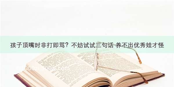 孩子顶嘴时非打即骂？不妨试试三句话 养不出优秀娃才怪