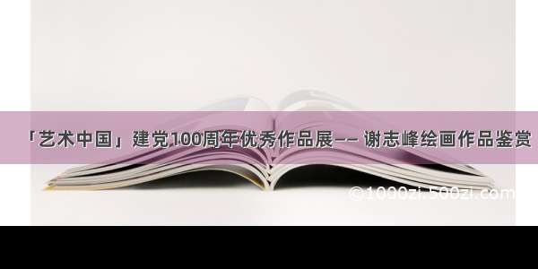 「艺术中国」建党100周年优秀作品展—— 谢志峰绘画作品鉴赏