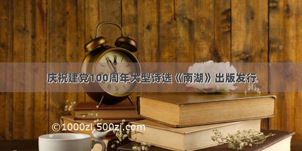 庆祝建党100周年大型诗选《南湖》出版发行