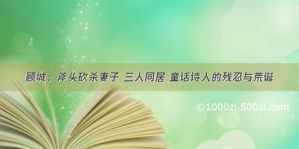 顾城：斧头砍杀妻子 三人同居 童话诗人的残忍与荒诞