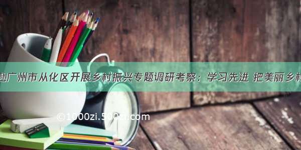 袁古洁带队赴广州市从化区开展乡村振兴专题调研考察：学习先进 把美丽乡村转化为美丽