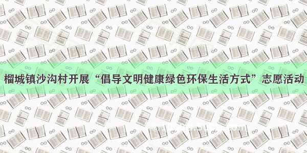 榴城镇沙沟村开展“倡导文明健康绿色环保生活方式”志愿活动