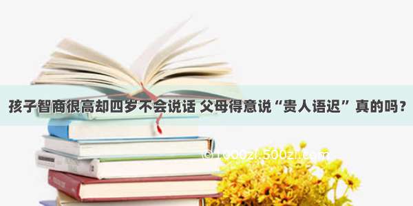 孩子智商很高却四岁不会说话 父母得意说“贵人语迟” 真的吗？