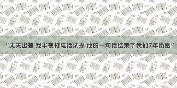 “丈夫出差 我半夜打电话试探 他的一句话结束了我们7年婚姻”