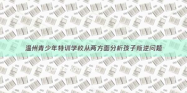 温州青少年特训学校从两方面分析孩子叛逆问题