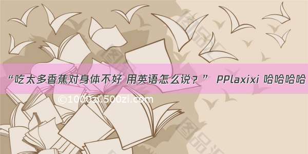 “吃太多香蕉对身体不好 用英语怎么说？” PPlaxixi 哈哈哈哈