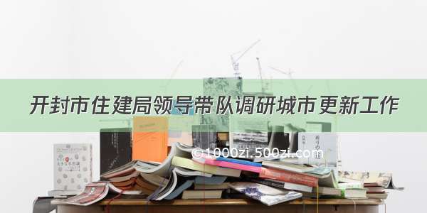 开封市住建局领导带队调研城市更新工作