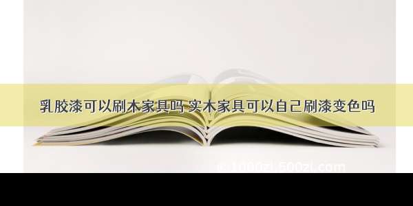 乳胶漆可以刷木家具吗 实木家具可以自己刷漆变色吗