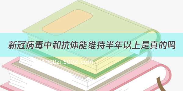 新冠病毒中和抗体能维持半年以上是真的吗