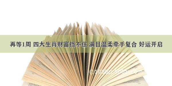 再等1周 四大生肖财富挡不住 满目温柔牵手复合 好运开启