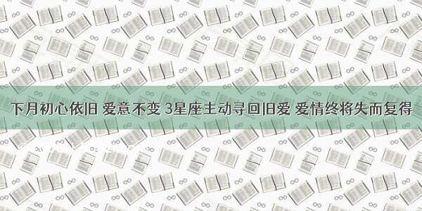 下月初心依旧 爱意不变 3星座主动寻回旧爱 爱情终将失而复得