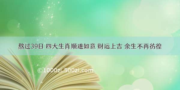 熬过39日 四大生肖顺遂如意 财运上吉 余生不再彷徨