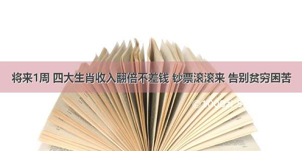 将来1周 四大生肖收入翻倍不差钱 钞票滚滚来 告别贫穷困苦