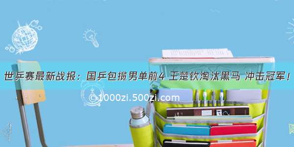 世乒赛最新战报：国乒包揽男单前4 王楚钦淘汰黑马 冲击冠军！