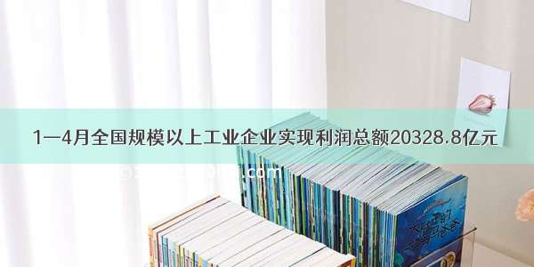 1—4月全国规模以上工业企业实现利润总额20328.8亿元