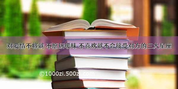 对爱情不将就 不愿玩暧昧 不喜欢就不会接受对方的三大星座