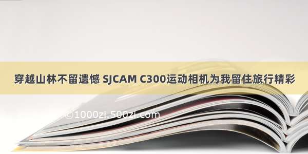 穿越山林不留遗憾 SJCAM C300运动相机为我留住旅行精彩