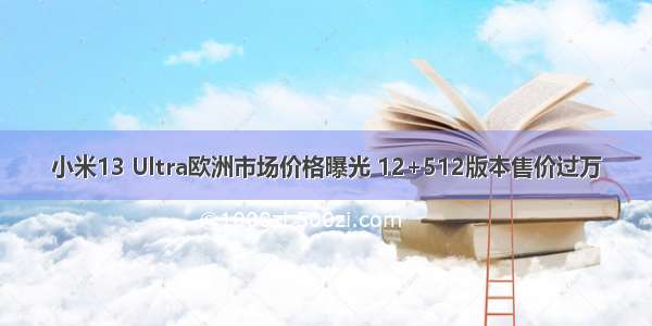 小米13 Ultra欧洲市场价格曝光 12+512版本售价过万