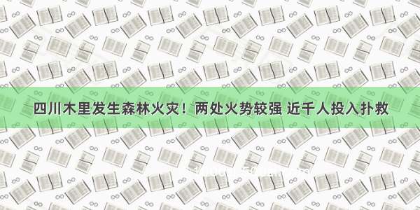 四川木里发生森林火灾！两处火势较强 近千人投入扑救