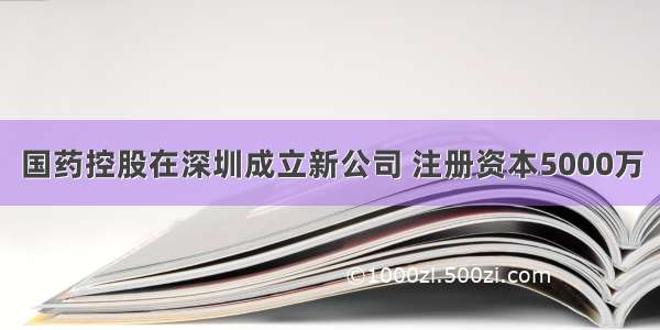 国药控股在深圳成立新公司 注册资本5000万