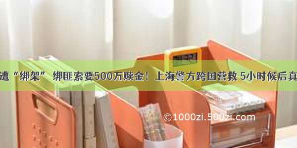 留学生遭“绑架” 绑匪索要500万赎金！上海警方跨国营救 5小时候后真相大白