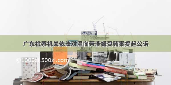 广东检察机关依法对温向芳涉嫌受贿案提起公诉