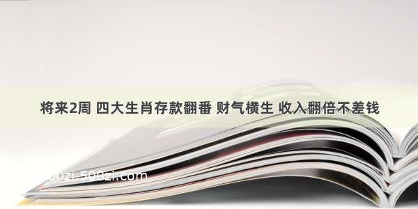 将来2周 四大生肖存款翻番 财气横生 收入翻倍不差钱