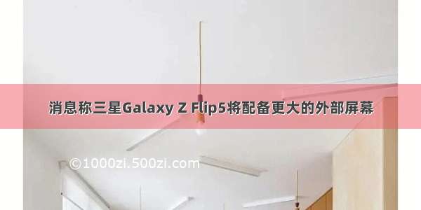 消息称三星Galaxy Z Flip5将配备更大的外部屏幕