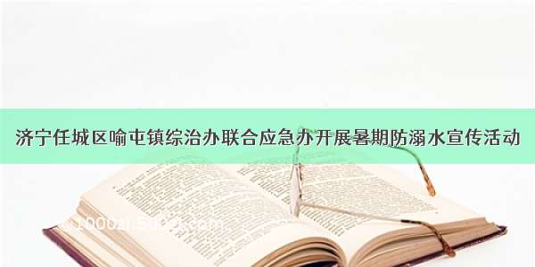 济宁任城区喻屯镇综治办联合应急办开展暑期防溺水宣传活动