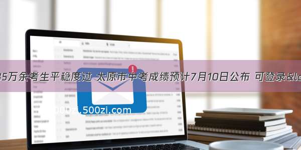 中考首日全省35万余考生平稳度过 太原市中考成绩预计7月10日公布 可登录“山西招生