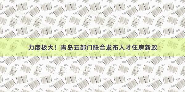 力度极大！青岛五部门联合发布人才住房新政