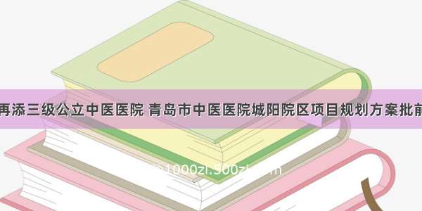 城阳再添三级公立中医医院 青岛市中医医院城阳院区项目规划方案批前公示