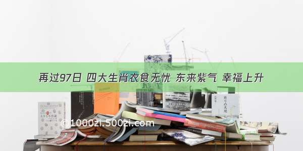 再过97日 四大生肖衣食无忧 东来紫气 幸福上升