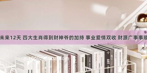 未来12天 四大生肖得到财神爷的加持 事业爱情双收 财源广事事顺