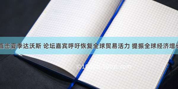 直击夏季达沃斯 论坛嘉宾呼吁恢复全球贸易活力 提振全球经济增长