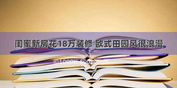 闺蜜新房花18万装修 欧式田园风很浪漫