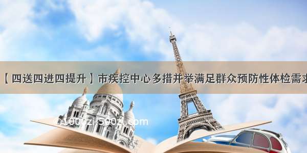 【四送四进四提升】市疾控中心多措并举满足群众预防性体检需求