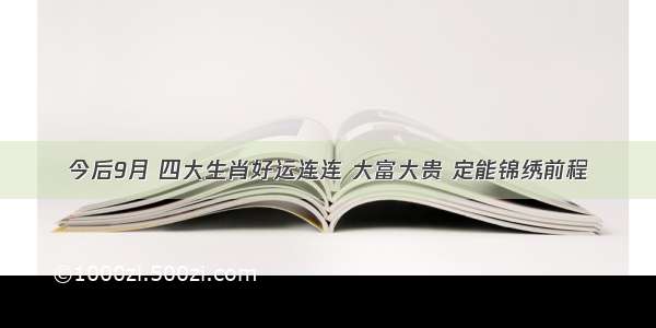 今后9月 四大生肖好运连连 大富大贵 定能锦绣前程