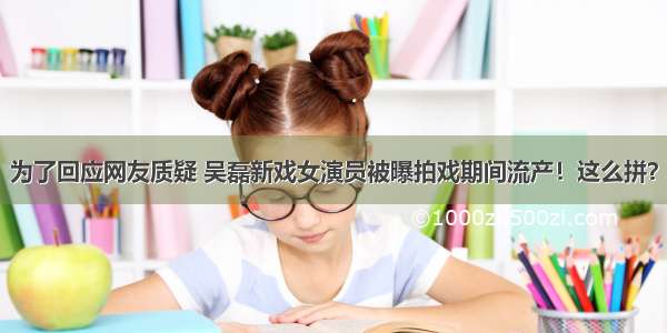 为了回应网友质疑 吴磊新戏女演员被曝拍戏期间流产！这么拼？