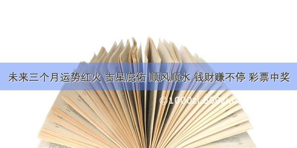 未来三个月运势红火 吉星庇佑 顺风顺水 钱财赚不停 彩票中奖