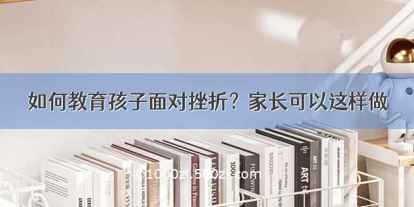 如何教育孩子面对挫折？家长可以这样做