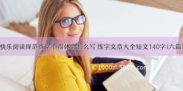 快乐阅读规范练字心得体会怎么写 练字文章大全短文140字(六篇)