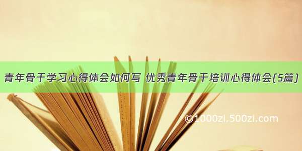 青年骨干学习心得体会如何写 优秀青年骨干培训心得体会(5篇)