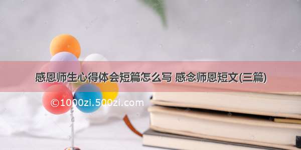 感恩师生心得体会短篇怎么写 感念师恩短文(三篇)