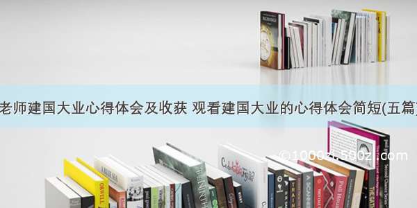 老师建国大业心得体会及收获 观看建国大业的心得体会简短(五篇)