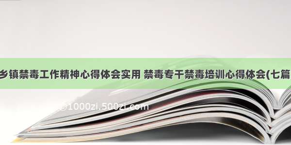 乡镇禁毒工作精神心得体会实用 禁毒专干禁毒培训心得体会(七篇)