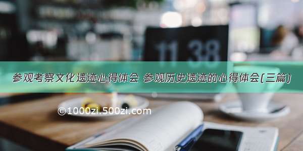 参观考察文化遗迹心得体会 参观历史遗迹的心得体会(三篇)