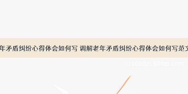 调解老年矛盾纠纷心得体会如何写 调解老年矛盾纠纷心得体会如何写范文(五篇)